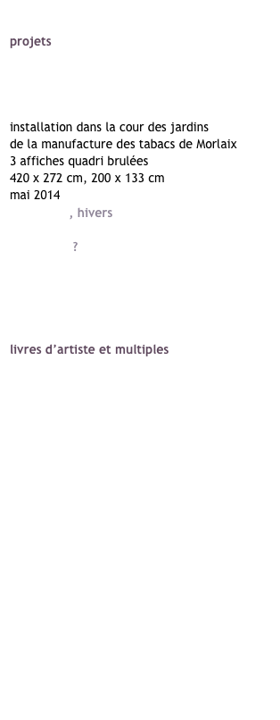 sylvie clairet
projets 
déplacements brefs / typologies
c’est comment chez toi ?
place des colombes
mémoire de la manu
installation dans la cour des jardins 
de la manufacture des tabacs de Morlaix
3 affiches quadri brulées
420 x 272 cm, 200 x 133 cm
mai 2014
printemps, hivers
images incertaines
printemps ?
images incertaines
point de vue, images du monde
faits divers
l’art de l’économie

livres d’artiste et multiples
et d’autres oiseaux
for sale
déplacements brefs / typologies
mare nostrum
ulysse
point de vue, images du monde
images incertaines
mémoire de la manu
le juste prix
consommez mieux, ça se décide
l’art de l’économie
fin de séries : défi / quid / d’ac
tri sélectif
the happiest days of my life
petites éditions

bio
crédits
contact

